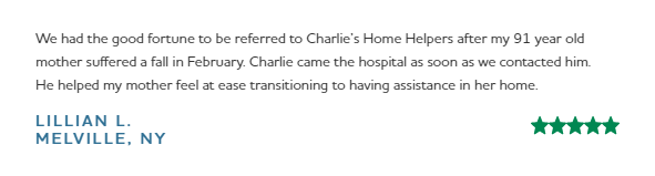 5 Star review: "We had the good fortune to be referred to Charlie's Home Helpers after my 91 year old mother suffered a fall in February. Charlie came to the hospital as soon as we contracted him. He helped my mother feel at ease transitioning to having assistance in her home."